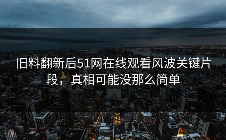 旧料翻新后51网在线观看风波关键片段，真相可能没那么简单